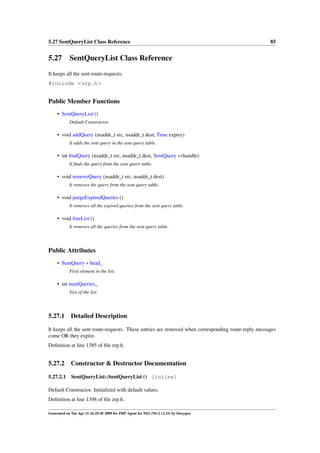 5.27 SentQueryList Class Reference                                                                  85


5.27 SentQueryList Class Reference
It keeps all the sent route-requests.
#include <zrp.h>


Public Member Functions
     • SentQueryList ()
            Default Constructor.

     • void addQuery (nsaddr_t src, nsaddr_t dest, Time expiry)
            It adds the sent query in the sent query table.

     • int ﬁndQuery (nsaddr_t src, nsaddr_t dest, SentQuery ∗∗handle)
            It ﬁnds the query from the sent query table.

     • void removeQuery (nsaddr_t src, nsaddr_t dest)
            It removes the query from the sent query table.

     • void purgeExpiredQueries ()
            It removes all the expired queries from the sent query table.

     • void freeList ()
            It removes all the queries from the sent query table.




Public Attributes
     • SentQuery ∗ head_
            First element in the list.

     • int numQueries_
            Size of the list.




5.27.1       Detailed Description

It keeps all the sent route-requests. These entries are removed when corresponding route-reply messages
come OR they expire.
Deﬁnition at line 1385 of ﬁle zrp.h.


5.27.2       Constructor & Destructor Documentation

5.27.2.1     SentQueryList::SentQueryList () [inline]

Default Constructor. Initialized with default values.
Deﬁnition at line 1398 of ﬁle zrp.h.

Generated on Tue Apr 21 16:25:45 2009 for ZRP Agent for NS2 (NS-2 v2.33) by Doxygen
 