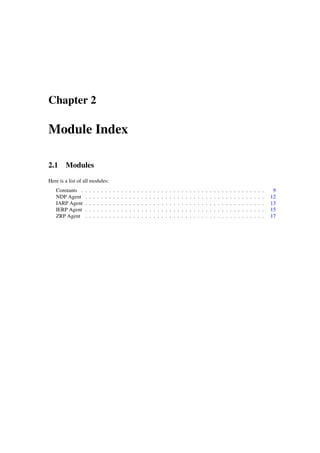 Chapter 2

Module Index

2.1 Modules
Here is a list of all modules:
   Constants .    .   .   .   .   .   .   .   .   .   .   .   .   .   .   .   .   .   .   .   .   .   .   .   .   .   .   .   .   .   .   .   .   .   .   .   .   .   .   .   .   .   .   .   .   .    9
   NDP Agent      .   .   .   .   .   .   .   .   .   .   .   .   .   .   .   .   .   .   .   .   .   .   .   .   .   .   .   .   .   .   .   .   .   .   .   .   .   .   .   .   .   .   .   .   .   12
   IARP Agent     .   .   .   .   .   .   .   .   .   .   .   .   .   .   .   .   .   .   .   .   .   .   .   .   .   .   .   .   .   .   .   .   .   .   .   .   .   .   .   .   .   .   .   .   .   13
   IERP Agent     .   .   .   .   .   .   .   .   .   .   .   .   .   .   .   .   .   .   .   .   .   .   .   .   .   .   .   .   .   .   .   .   .   .   .   .   .   .   .   .   .   .   .   .   .   15
   ZRP Agent      .   .   .   .   .   .   .   .   .   .   .   .   .   .   .   .   .   .   .   .   .   .   .   .   .   .   .   .   .   .   .   .   .   .   .   .   .   .   .   .   .   .   .   .   .   17
 
