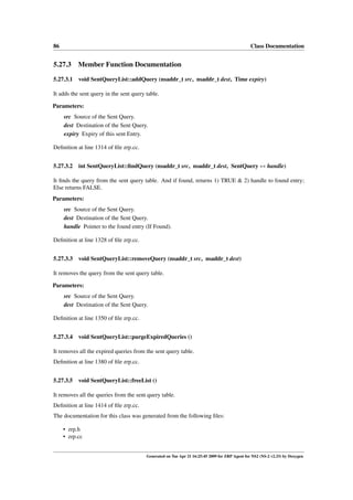 86                                                                                              Class Documentation


5.27.3 Member Function Documentation

5.27.3.1 void SentQueryList::addQuery (nsaddr_t src, nsaddr_t dest, Time expiry)

It adds the sent query in the sent query table.

Parameters:
     src Source of the Sent Query.
     dest Destination of the Sent Query.
     expiry Expiry of this sent Entry.

Deﬁnition at line 1314 of ﬁle zrp.cc.


5.27.3.2 int SentQueryList::ﬁndQuery (nsaddr_t src, nsaddr_t dest, SentQuery ∗∗ handle)

It ﬁnds the query from the sent query table. And if found, returns 1) TRUE & 2) handle to found entry;
Else returns FALSE.
Parameters:
     src Source of the Sent Query.
     dest Destination of the Sent Query.
     handle Pointer to the found entry (If Found).

Deﬁnition at line 1328 of ﬁle zrp.cc.


5.27.3.3 void SentQueryList::removeQuery (nsaddr_t src, nsaddr_t dest)

It removes the query from the sent query table.

Parameters:
     src Source of the Sent Query.
     dest Destination of the Sent Query.

Deﬁnition at line 1350 of ﬁle zrp.cc.


5.27.3.4 void SentQueryList::purgeExpiredQueries ()

It removes all the expired queries from the sent query table.
Deﬁnition at line 1380 of ﬁle zrp.cc.


5.27.3.5 void SentQueryList::freeList ()

It removes all the queries from the sent query table.
Deﬁnition at line 1414 of ﬁle zrp.cc.
The documentation for this class was generated from the following ﬁles:

     • zrp.h
     • zrp.cc


                                         Generated on Tue Apr 21 16:25:45 2009 for ZRP Agent for NS2 (NS-2 v2.33) by Doxygen
 