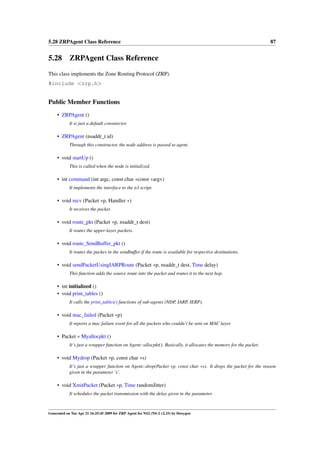 5.28 ZRPAgent Class Reference                                                                                       87


5.28 ZRPAgent Class Reference
This class implements the Zone Routing Protocol (ZRP).
#include <zrp.h>


Public Member Functions
     • ZRPAgent ()
            It is just a default consturctor.

     • ZRPAgent (nsaddr_t id)
            Through this constructor, the node address is passed to agent.

     • void startUp ()
            This is called when the node is initialized.

     • int command (int argc, const char ∗const ∗argv)
            It implements the interface to the tcl script.

     • void recv (Packet ∗p, Handler ∗)
            It receives the packet.

     • void route_pkt (Packet ∗p, nsaddr_t dest)
            It routes the upper-layer packets.

     • void route_SendBuffer_pkt ()
            It routes the packes in the sendbuffer if the route is available for respective destinations.

     • void sendPacketUsingIARPRoute (Packet ∗p, nsaddr_t dest, Time delay)
            This function adds the source route into the packet and routes it to the next hop.

     • int initialized ()
     • void print_tables ()
            It calls the print_tables() functions of sub-agents (NDP, IARP, IERP).

     • void mac_failed (Packet ∗p)
            It reports a mac failure event for all the packets who couldn’t be sent on MAC layer.

     • Packet ∗ Myallocpkt ()
            It’s just a wrapper function on Agent::allocpkt(). Basically, it allocates the memory for the packet.

     • void Mydrop (Packet ∗p, const char ∗s)
            It’s just a wrapper function on Agent::drop(Packet ∗p, const char ∗s). It drops the packet for the reason
            given in the parameter ’s’.

     • void XmitPacket (Packet ∗p, Time randomJitter)
            It schedules the packet transmission with the delay given in the parameter.



Generated on Tue Apr 21 16:25:45 2009 for ZRP Agent for NS2 (NS-2 v2.33) by Doxygen
 