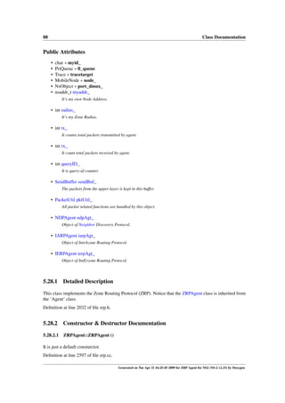 88                                                                                                  Class Documentation


Public Attributes
     •   char ∗ myid_
     •   PriQueue ∗ ll_queue
     •   Trace ∗ tracetarget
     •   MobileNode ∗ node_
     •   NsObject ∗ port_dmux_
     •   nsaddr_t myaddr_
           It’s my own Node Address.

     • int radius_
           It’s my Zone Radius.

     • int tx_
           It counts total packets transmitted by agent.

     • int rx_
           It count total packets received by agent.

     • int queryID_
           It is query-id counter.

     • SendBuffer sendBuf_
           The packets from the upper-layer is kept in this buffer.

     • PacketUtil pktUtil_
           All packet related functions are handled by this object.

     • NDPAgent ndpAgt_
           Object of Neighbor Discovery Protocol.

     • IARPAgent iarpAgt_
           Object of IntrAzone Routing Protocol.

     • IERPAgent ierpAgt_
           Object of IntErzone Routing Protocol.



5.28.1      Detailed Description

This class implements the Zone Routing Protocol (ZRP). Notice that the ZRPAgent class is inherited from
the ’Agent’ class.
Deﬁnition at line 2032 of ﬁle zrp.h.


5.28.2      Constructor & Destructor Documentation

5.28.2.1    ZRPAgent::ZRPAgent ()

It is just a default consturctor.
Deﬁnition at line 2597 of ﬁle zrp.cc.

                                             Generated on Tue Apr 21 16:25:45 2009 for ZRP Agent for NS2 (NS-2 v2.33) by Doxygen
 