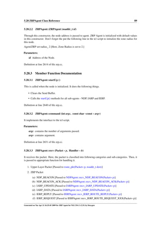 5.28 ZRPAgent Class Reference                                                                                89


5.28.2.2 ZRPAgent::ZRPAgent (nsaddr_t id)

Through this constructor, the node address is passed to agent. ZRP Agent is initialized with default values
in this constructor. Don’t forget the put the following line in the tcl script to initialize the zone radius for
this node.
Agent/ZRP set radius_ 2 [Here, Zone Radius is set to 2.]

Parameters:
     id Address of the Node.

Deﬁnition at line 2614 of ﬁle zrp.cc.


5.28.3       Member Function Documentation

5.28.3.1     ZRPAgent::startUp ()

This is called when the node is initialized. It does the following things.

     • Clears the Send Buffer.
     • Calls the startUp() methods for all sub-agents - NDP, IARP and IERP.

Deﬁnition at line 2640 of ﬁle zrp.cc.


5.28.3.2     ZRPAgent::command (int argc, const char ∗const ∗ argv)

It implements the interface to the tcl script.

Parameters:
     argc contains the number of arguments passed.
     argv contains argument.

Deﬁnition at line 2651 of ﬁle zrp.cc.


5.28.3.3 ZRPAgent::recv (Packet ∗ p, Handler ∗ h)

It receives the packet. Here, the packet is classiﬁed into following categories and sub-categories. Then, it
is passed to appropriate function for handling it.

   1. Upper Layer Packet [Passed to route_pkt(Packet∗ p, nsaddr_t dest)]
   2. ZRP Packet
         (a) NDP_BEACON [Passed to NDPAgent::recv_NDP_BEACON(Packet∗ p)]
         (b) NDP_BEACON_ACK [Passed to NDPAgent::recv_NDP_BEACON_ACK(Packet∗ p)]
         (c) IARP_UPDATE [Passed to IARPAgent::recv_IARP_UPDATE(Packet∗ p)]
         (d) IARP_DATA [Passed to IARPAgent::recv_IARP_DATA(Packet∗ p)]
         (e) IERP_REPLY [Passed to IERPAgent::recv_IERP_ROUTE_REPLY(Packet∗ p)]
          (f) IERP_REQUEST [Passed to IERPAgent::recv_IERP_ROUTE_REQUEST_XXX(Packet∗ p)]

Generated on Tue Apr 21 16:25:45 2009 for ZRP Agent for NS2 (NS-2 v2.33) by Doxygen
 