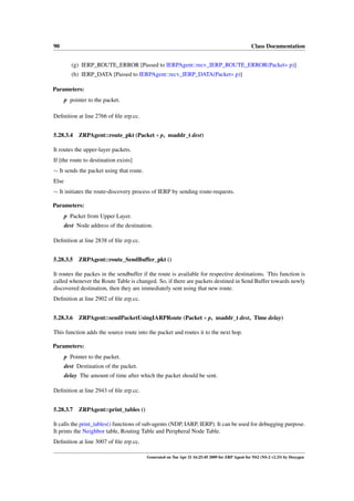 90                                                                                               Class Documentation


          (g) IERP_ROUTE_ERROR [Passed to IERPAgent::recv_IERP_ROUTE_ERROR(Packet∗ p)]
          (h) IERP_DATA [Passed to IERPAgent::recv_IERP_DATA(Packet∗ p)]

Parameters:
       p pointer to the packet.

Deﬁnition at line 2766 of ﬁle zrp.cc.


5.28.3.4     ZRPAgent::route_pkt (Packet ∗ p, nsaddr_t dest)

It routes the upper-layer packets.
If [the route to destination exists]
∼ It sends the packet using that route.
Else
∼ It initiates the route-discovery process of IERP by sending route-requests.

Parameters:
       p Packet from Upper Layer.
       dest Node address of the destination.

Deﬁnition at line 2838 of ﬁle zrp.cc.


5.28.3.5 ZRPAgent::route_SendBuffer_pkt ()

It routes the packes in the sendbuffer if the route is available for respective destinations. This function is
called whenever the Route Table is changed. So, if there are packets destined in Send Buffer towards newly
discovered destination, then they are immediately sent using that new route.
Deﬁnition at line 2902 of ﬁle zrp.cc.


5.28.3.6 ZRPAgent::sendPacketUsingIARPRoute (Packet ∗ p, nsaddr_t dest, Time delay)

This function adds the source route into the packet and routes it to the next hop.

Parameters:
       p Pointer to the packet.
       dest Destination of the packet.
       delay The amount of time after which the packet should be sent.

Deﬁnition at line 2943 of ﬁle zrp.cc.


5.28.3.7 ZRPAgent::print_tables ()

It calls the print_tables() functions of sub-agents (NDP, IARP, IERP). It can be used for debugging purpose.
It prints the Neighbor table, Routing Table and Peripheral Node Table.
Deﬁnition at line 3007 of ﬁle zrp.cc.

                                          Generated on Tue Apr 21 16:25:45 2009 for ZRP Agent for NS2 (NS-2 v2.33) by Doxygen
 