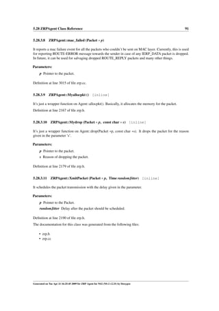 5.28 ZRPAgent Class Reference                                                                             91


5.28.3.8 ZRPAgent::mac_failed (Packet ∗ p)

It reports a mac failure event for all the packets who couldn’t be sent on MAC layer. Currently, this is used
for reporting ROUTE-ERROR message towards the sender in case of any IERP_DATA packet is dropped.
In future, it can be used for salvaging dropped ROUTE_REPLY packets and many other things.

Parameters:
     p Pointer to the packet.

Deﬁnition at line 3015 of ﬁle zrp.cc.


5.28.3.9     ZRPAgent::Myallocpkt () [inline]

It’s just a wrapper function on Agent::allocpkt(). Basically, it allocates the memory for the packet.
Deﬁnition at line 2167 of ﬁle zrp.h.


5.28.3.10 ZRPAgent::Mydrop (Packet ∗ p, const char ∗ s) [inline]

It’s just a wrapper function on Agent::drop(Packet ∗p, const char ∗s). It drops the packet for the reason
given in the parameter ’s’.

Parameters:
     p Pointer to the packet.
     s Reason of dropping the packet.

Deﬁnition at line 2179 of ﬁle zrp.h.


5.28.3.11 ZRPAgent::XmitPacket (Packet ∗ p, Time randomJitter) [inline]

It schedules the packet transmission with the delay given in the parameter.

Parameters:
     p Pointer to the Packet.
     randomJitter Delay after the packet should be scheduled.

Deﬁnition at line 2190 of ﬁle zrp.h.
The documentation for this class was generated from the following ﬁles:

     • zrp.h
     • zrp.cc




Generated on Tue Apr 21 16:25:45 2009 for ZRP Agent for NS2 (NS-2 v2.33) by Doxygen
 