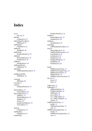 Index

access                                 PeripheralNodeList, 78
     hdr_zrp, 25                  ﬁndQuery
addLink                                DetectedQueryList, 22
     LinkStateList, 53                 SentQueryList, 86
addLinkStateFromRoute             ﬁndRoute
     IERPAgent, 42                     InnerRouteList, 49
addNeighbor                       ﬁndUpdate
     NeighborList, 67                  IARPUpdateDetectedList, 38
addPacket                         freeList
     SendBuffer, 80                    DetectedQueryList, 22
addPerNode                             IARPUpdateDetectedList, 38
     PeripheralNodeList, 78            InnerRouteList, 49
addQuery                               LinkStateList, 54
     DetectedQueryList, 22             NeighborList, 68
     SentQueryList, 86                 PeripheralNodeList, 78
addRoute                               SendBuffer, 80
     InnerRouteList, 48                SentQueryList, 86
addRouteInPacket
     IARPAgent, 29                handle
addUpdate                             IARPExpirationTimer, 32
     IARPUpdateDetectedList, 38       IARPPeriodicUpdateTimer, 34
                                      IERPExpirationTimer, 45
buildRoutingTable                     NDPAckTimer, 58
     IARPAgent, 28                    NDPBeaconTransmitTimer, 63
                                  hdr_zrp, 24
command
                                      access, 25
    ZRPAgent, 89
                                      offset, 25
Constants, 9
copyList
                                  IARP Agent, 13
    PeripheralNodeList, 78
                                  IARPAgent, 27
DetectedQuery, 19                     addRouteInPacket, 29
    DetectedQuery, 20                 buildRoutingTable, 28
DetectedQueryList, 21                 IARPAgent, 28
    addQuery, 22                      print_tables, 30
    DetectedQueryList, 21             recv_IARP_DATA, 29
    ﬁndQuery, 22                      recv_IARP_UPDATE, 29
    freeList, 22                      startUp, 28
    purgeExpiredQueries, 22       IARPExpirationTimer, 31
    removeQuery, 22                   handle, 32
                                      IARPExpirationTimer, 31
ﬁndLink                               start, 32
    LinkStateList, 53             IARPPeriodicUpdateTimer, 33
ﬁndNeighbor                           handle, 34
    NeighborList, 67                  IARPPeriodicUpdateTimer, 33
ﬁndPerNode                            start, 34
 