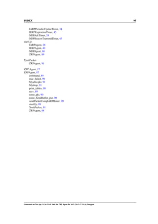 INDEX                                                                                 95


     IARPPeriodicUpdateTimer, 34
     IERPExpirationTimer, 45
     NDPAckTimer, 58
     NDPBeaconTransmitTimer, 63
startUp
     IARPAgent, 28
     IERPAgent, 40
     NDPAgent, 60
     ZRPAgent, 89

XmitPacket
    ZRPAgent, 91

ZRP Agent, 17
ZRPAgent, 87
    command, 89
    mac_failed, 90
    Myallocpkt, 91
    Mydrop, 91
    print_tables, 90
    recv, 89
    route_pkt, 90
    route_SendBuffer_pkt, 90
    sendPacketUsingIARPRoute, 90
    startUp, 89
    XmitPacket, 91
    ZRPAgent, 88




Generated on Tue Apr 21 16:25:45 2009 for ZRP Agent for NS2 (NS-2 v2.33) by Doxygen
 