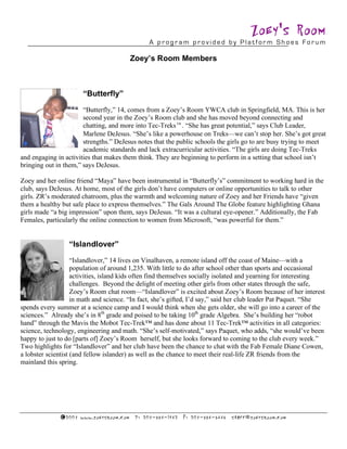 Zoey's Room
                                                        A program provided by Platform Shoes Forum

                                                 Zoey’s Room Members



                        “Butterfly”
                       “Butterfly,” 14, comes from a Zoey’s Room YWCA club in Springfield, MA. This is her
                       second year in the Zoey’s Room club and she has moved beyond connecting and
                       chatting, and more into Tec-Treks. “She has great potential,” says Club Leader,
                       Marlene DeJesus. “She’s like a powerhouse on Treks—we can’t stop her. She’s got great
                       strengths.” DeJesus notes that the public schools the girls go to are busy trying to meet
                       academic standards and lack extracurricular activities. “The girls are doing Tec-Treks
and engaging in activities that makes them think. They are beginning to perform in a setting that school isn’t
bringing out in them,” says DeJesus.

Zoey and her online friend “Maya” have been instrumental in “Butterfly’s” commitment to working hard in the
club, says DeJesus. At home, most of the girls don’t have computers or online opportunities to talk to other
girls. ZR’s moderated chatroom, plus the warmth and welcoming nature of Zoey and her Friends have “given
them a healthy but safe place to express themselves.” The Gals Around The Globe feature highlighting Ghana
girls made “a big impression” upon them, says DeJesus. “It was a cultural eye-opener.” Additionally, the Fab
Females, particularly the online connection to women from Microsoft, “was powerful for them.”


                 “Islandlover”
                    “Islandlover,” 14 lives on Vinalhaven, a remote island off the coast of Maine—with a
                    population of around 1,235. With little to do after school other than sports and occasional
                    activities, island kids often find themselves socially isolated and yearning for interesting
                    challenges. Beyond the delight of meeting other girls from other states through the safe,
                    Zoey’s Room chat room—“Islandlover” is excited about Zoey’s Room because of her interest
                    in math and science. “In fact, she’s gifted, I’d say,” said her club leader Pat Paquet. “She
spends every summer at a science camp and I would think when she gets older, she will go into a career of the
sciences.” Already she’s in 8th grade and poised to be taking 10th grade Algebra. She’s building her “robot
hand” through the Mavis the Mobot Tec-Trek™ and has done about 11 Tec-Trek™ activities in all categories:
science, technology, engineering and math. “She’s self-motivated,” says Paquet, who adds, “she would’ve been
happy to just to do [parts of] Zoey’s Room herself, but she looks forward to coming to the club every week.”
Two highlights for “Islandlover” and her club have been the chance to chat with the Fab Female Diane Cowen,
a lobster scientist (and fellow islander) as well as the chance to meet their real-life ZR friends from the
mainland this spring.




              ©2 00 7 ww w .zo ey sroo m .c om    P: 2 07 - 59 4-18 4 2   F: 2 07 - 594 - 5 4 4 5   staf f @zo ey sroo m .c om
 