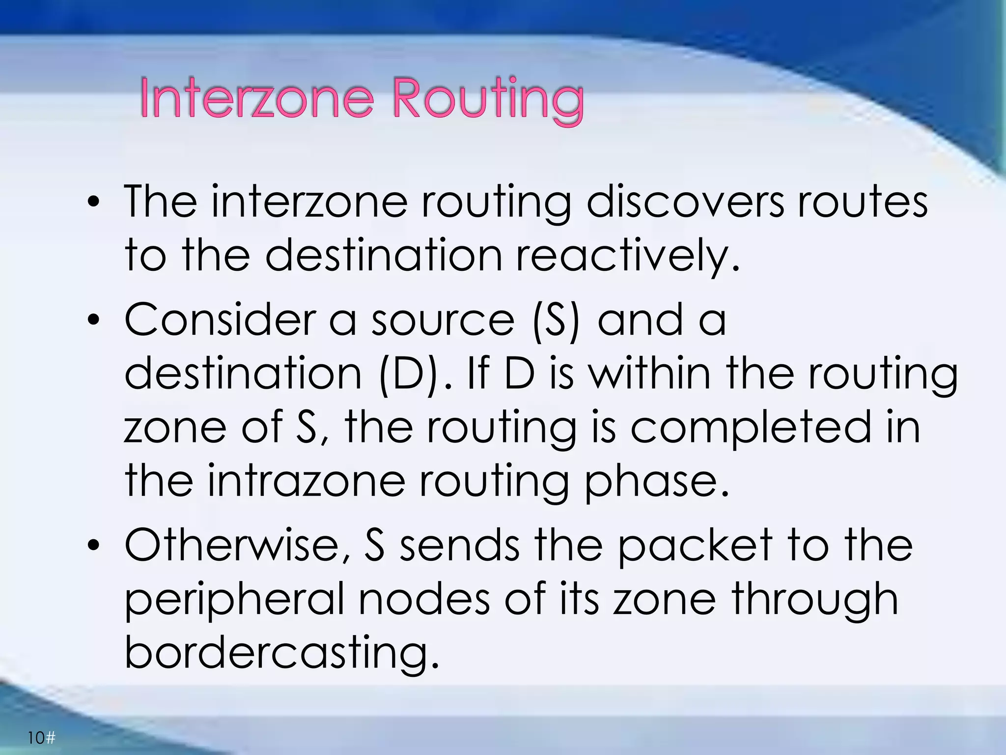 10#
• The interzone routing discovers routes
to the destination reactively.
• Consider a source (S) and a
destination (D). If D is within the routing
zone of S, the routing is completed in
the intrazone routing phase.
• Otherwise, S sends the packet to the
peripheral nodes of its zone through
bordercasting.
 