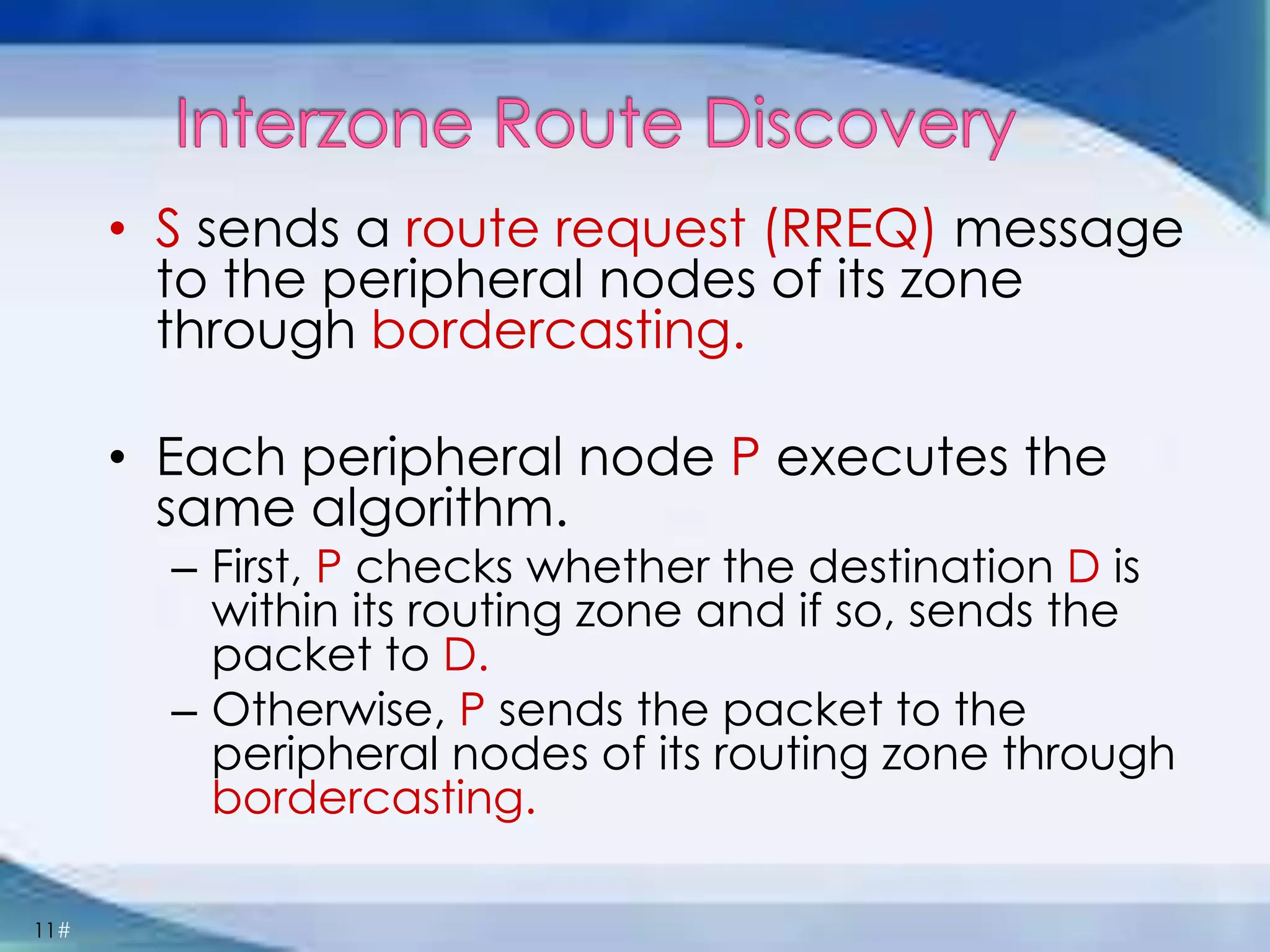 11#
• S sends a route request (RREQ) message
to the peripheral nodes of its zone
through bordercasting.
• Each peripheral node P executes the
same algorithm.
– First, P checks whether the destination D is
within its routing zone and if so, sends the
packet to D.
– Otherwise, P sends the packet to the
peripheral nodes of its routing zone through
bordercasting.
 