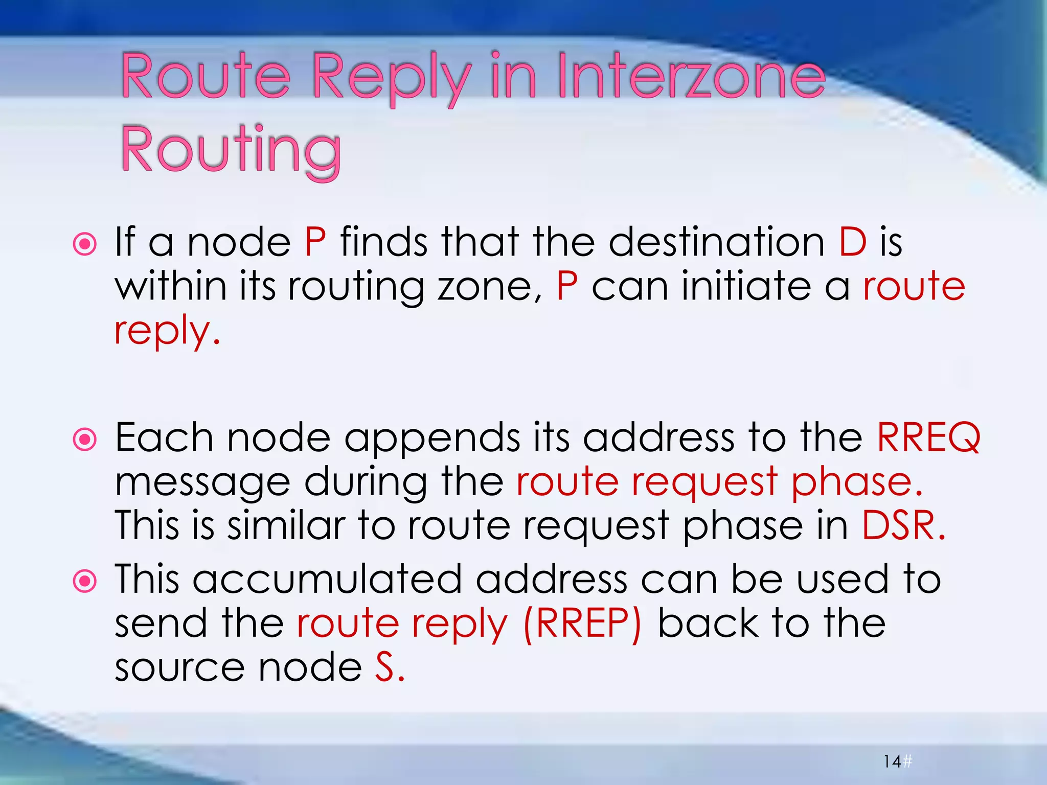  If a node P finds that the destination D is
within its routing zone, P can initiate a route
reply.
 Each node appends its address to the RREQ
message during the route request phase.
This is similar to route request phase in DSR.
 This accumulated address can be used to
send the route reply (RREP) back to the
source node S.
14#
 
