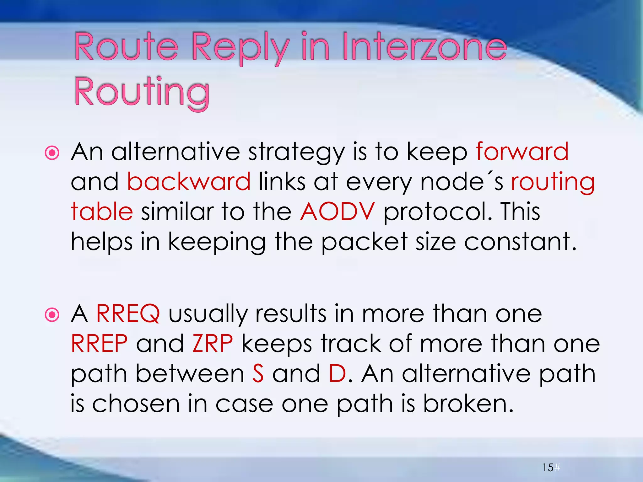  An alternative strategy is to keep forward
and backward links at every node´s routing
table similar to the AODV protocol. This
helps in keeping the packet size constant.
 A RREQ usually results in more than one
RREP and ZRP keeps track of more than one
path between S and D. An alternative path
is chosen in case one path is broken.
15#
 