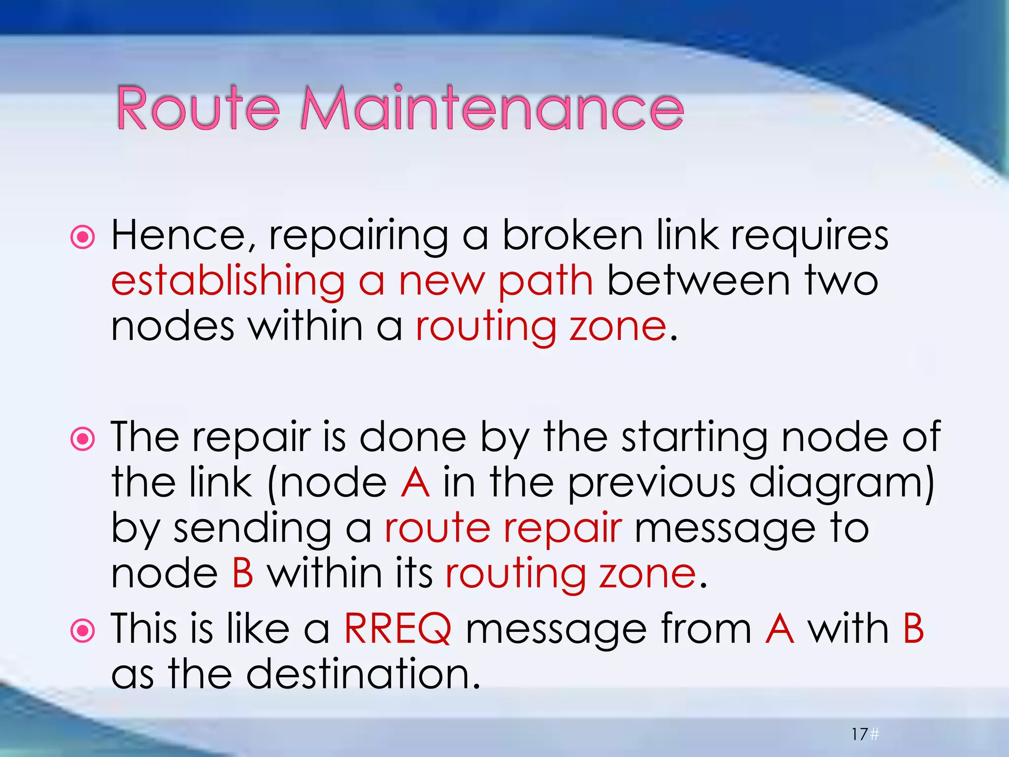  Hence, repairing a broken link requires
establishing a new path between two
nodes within a routing zone.
 The repair is done by the starting node of
the link (node A in the previous diagram)
by sending a route repair message to
node B within its routing zone.
 This is like a RREQ message from A with B
as the destination.
17#
 