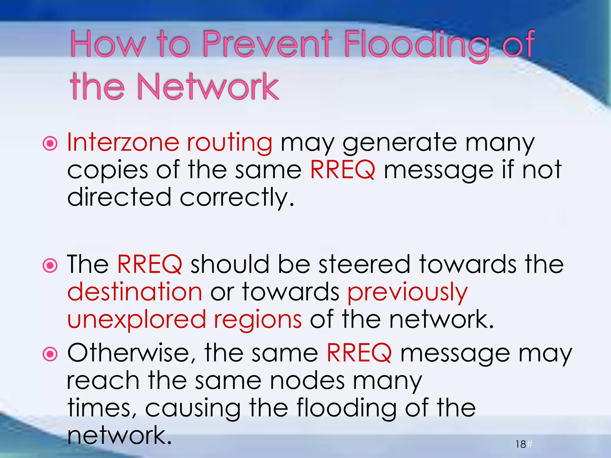  Interzone routing may generate many
copies of the same RREQ message if not
directed correctly.
 The RREQ should be steered towards the
destination or towards previously
unexplored regions of the network.
 Otherwise, the same RREQ message may
reach the same nodes many
times, causing the flooding of the
network. 18#
 