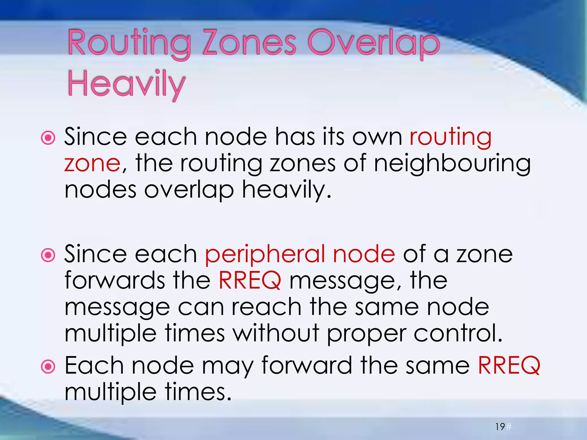  Since each node has its own routing
zone, the routing zones of neighbouring
nodes overlap heavily.
 Since each peripheral node of a zone
forwards the RREQ message, the
message can reach the same node
multiple times without proper control.
 Each node may forward the same RREQ
multiple times.
19#
 