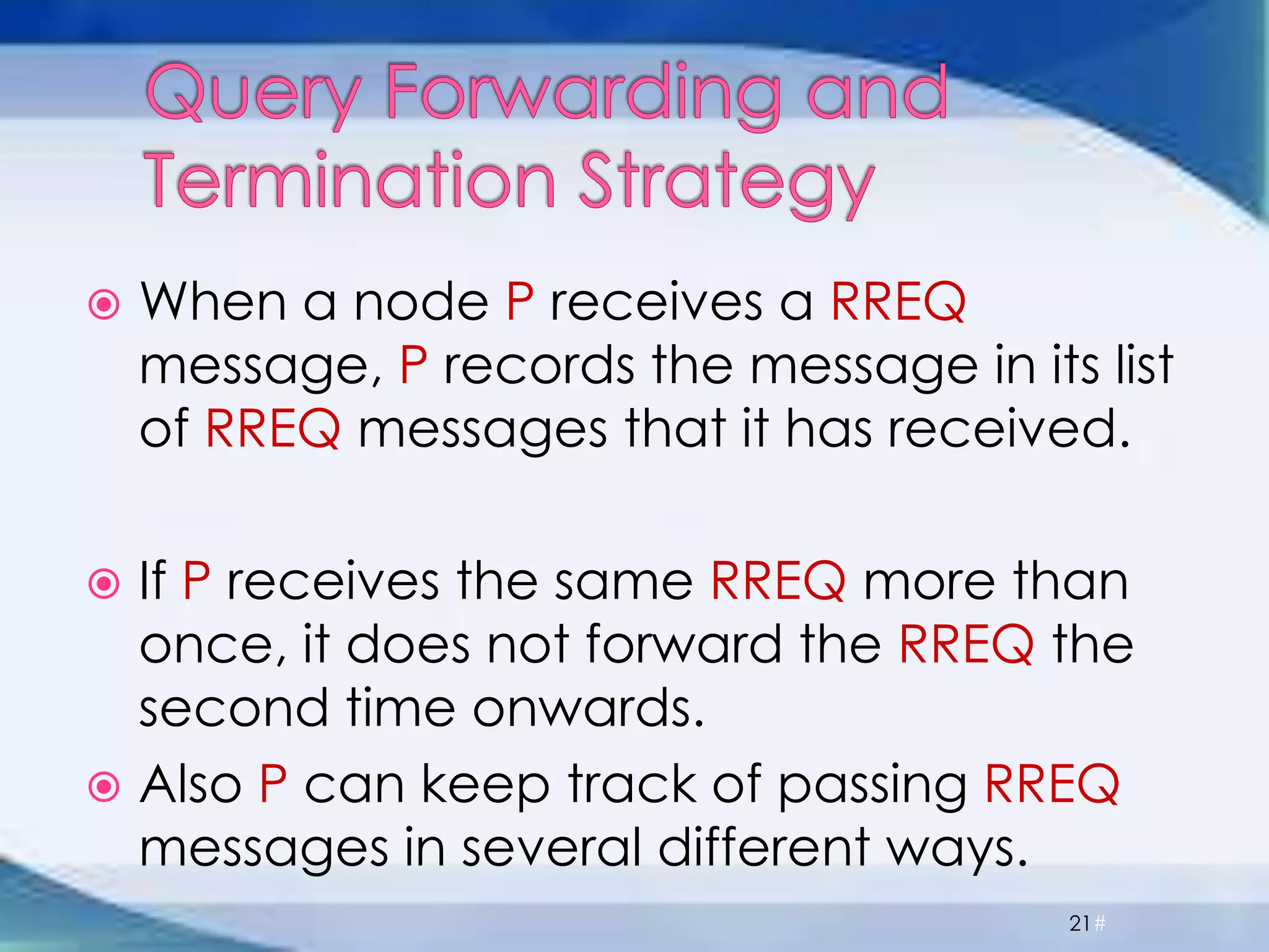  When a node P receives a RREQ
message, P records the message in its list
of RREQ messages that it has received.
 If P receives the same RREQ more than
once, it does not forward the RREQ the
second time onwards.
 Also P can keep track of passing RREQ
messages in several different ways.
21#
 