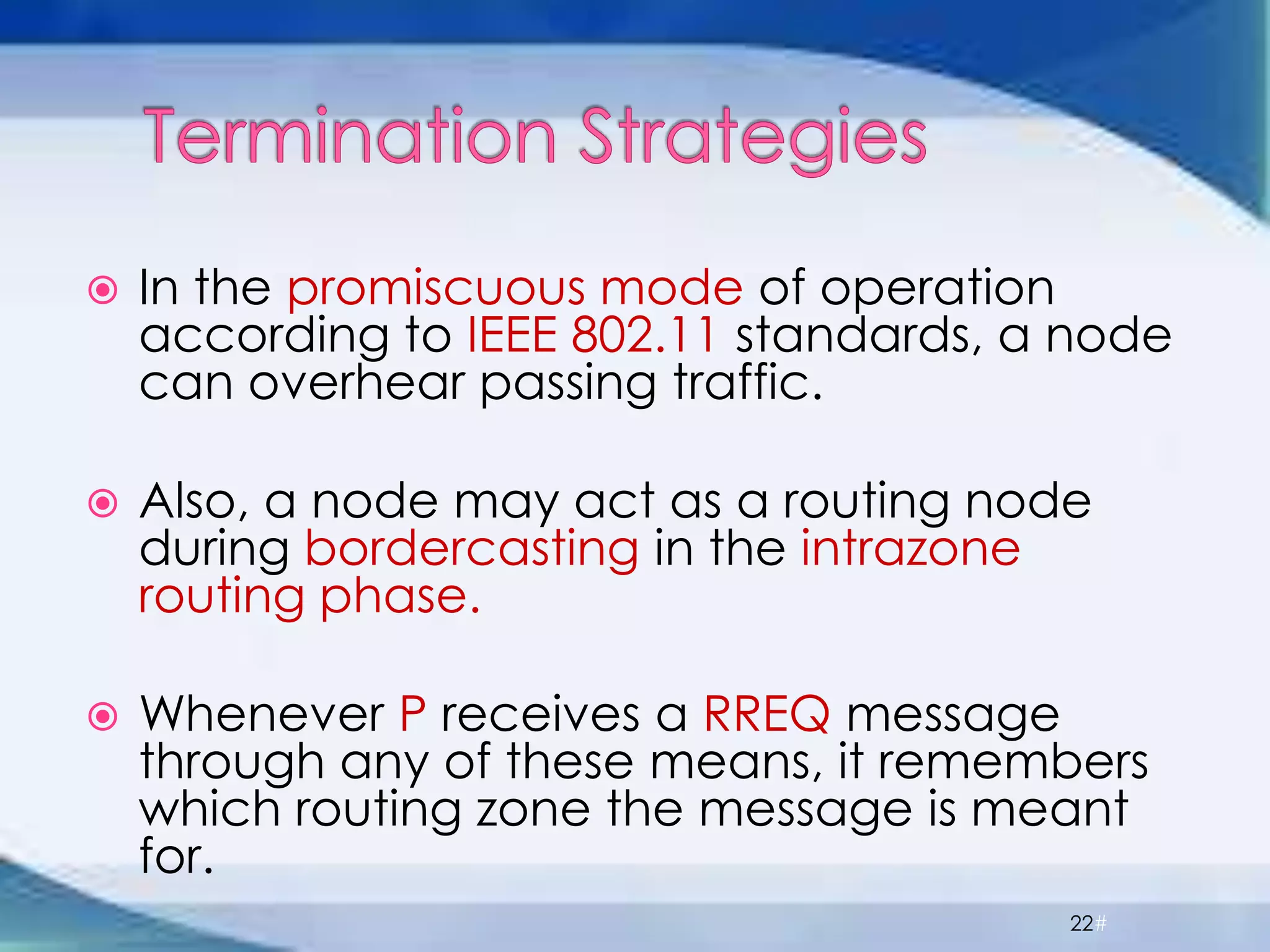  In the promiscuous mode of operation
according to IEEE 802.11 standards, a node
can overhear passing traffic.
 Also, a node may act as a routing node
during bordercasting in the intrazone
routing phase.
 Whenever P receives a RREQ message
through any of these means, it remembers
which routing zone the message is meant
for.
22#
 