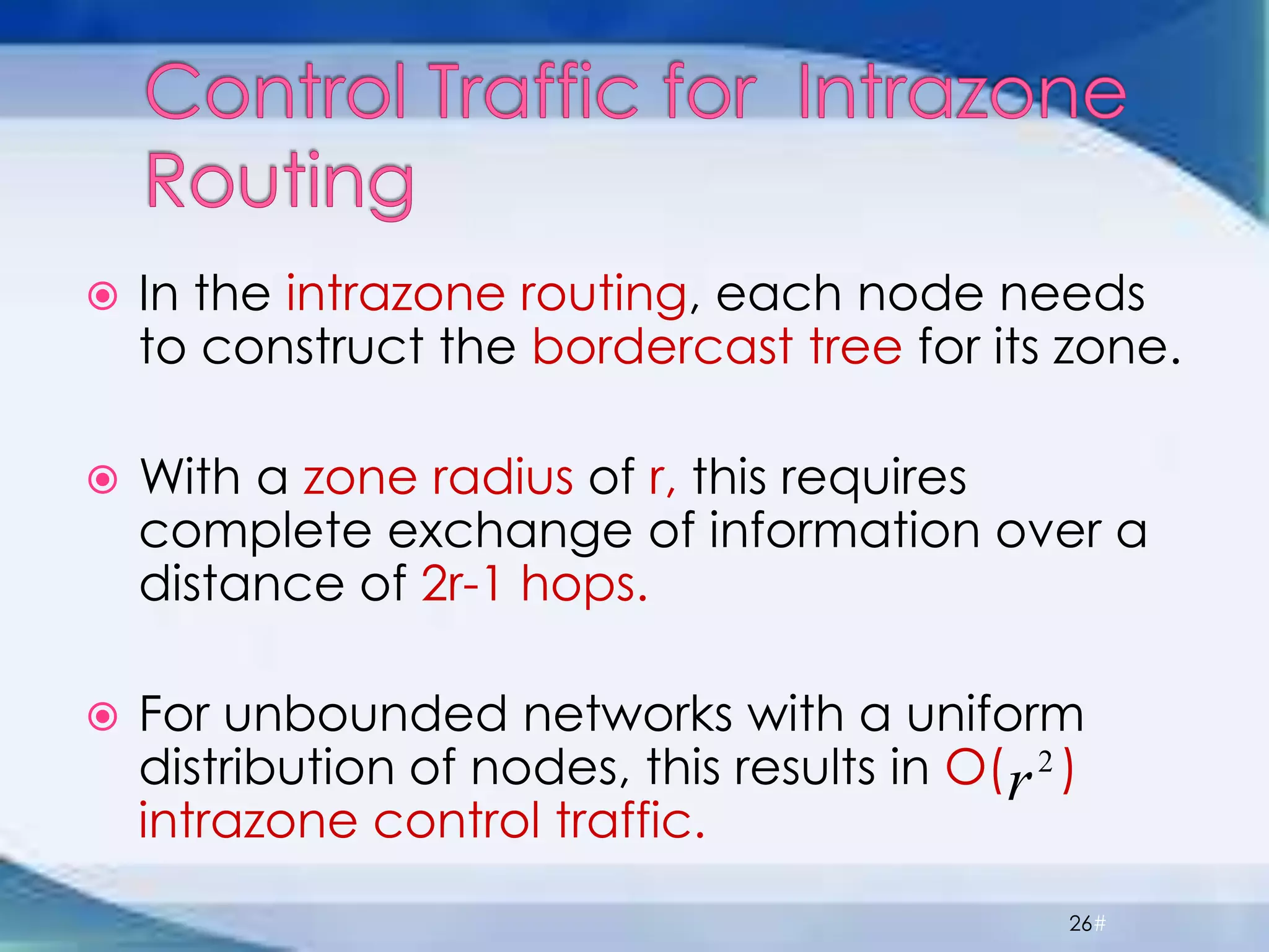  In the intrazone routing, each node needs
to construct the bordercast tree for its zone.
 With a zone radius of r, this requires
complete exchange of information over a
distance of 2r-1 hops.
 For unbounded networks with a uniform
distribution of nodes, this results in O( )
intrazone control traffic.
26#
2
r
 