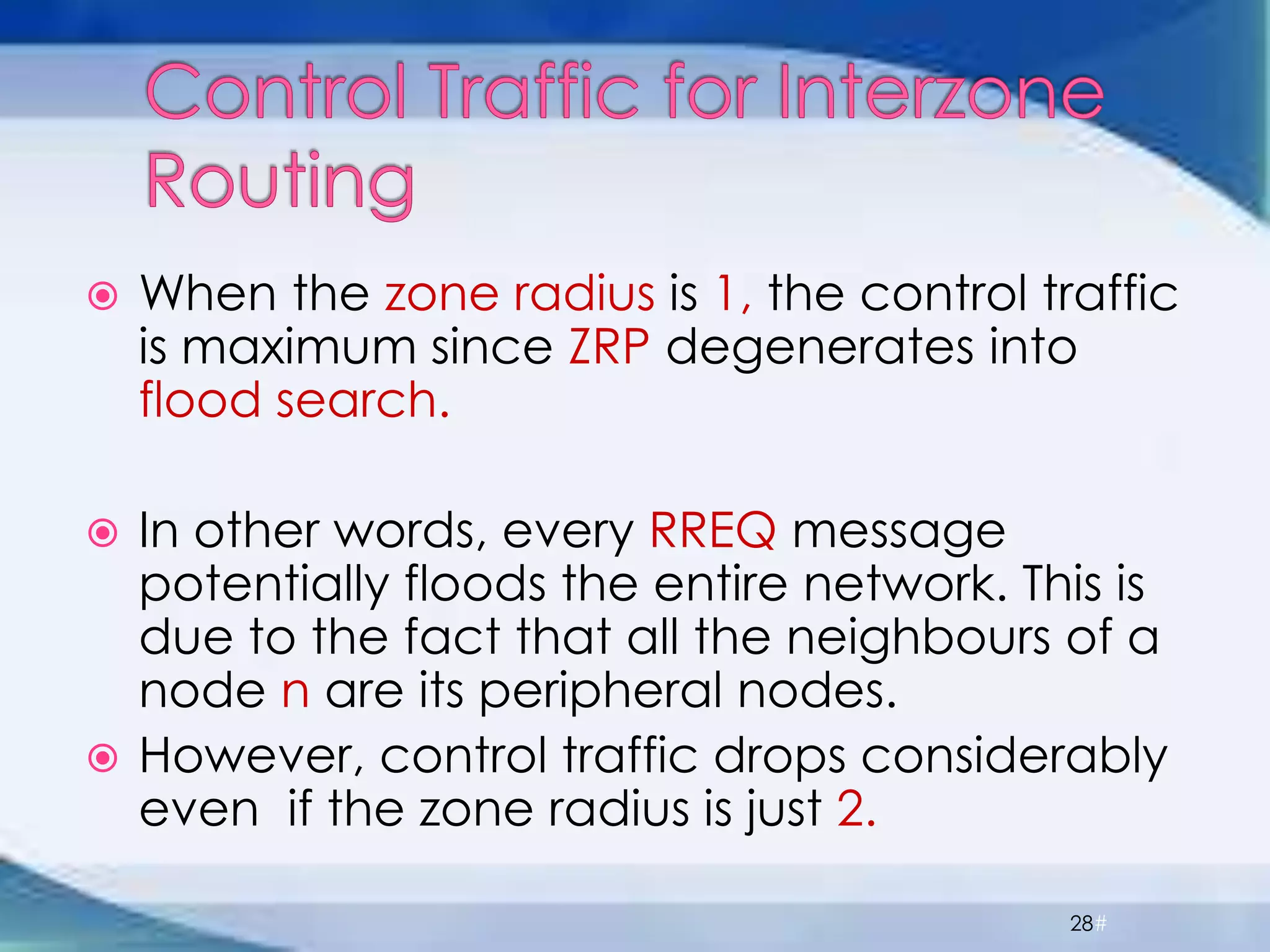  When the zone radius is 1, the control traffic
is maximum since ZRP degenerates into
flood search.
 In other words, every RREQ message
potentially floods the entire network. This is
due to the fact that all the neighbours of a
node n are its peripheral nodes.
 However, control traffic drops considerably
even if the zone radius is just 2.
28#
 