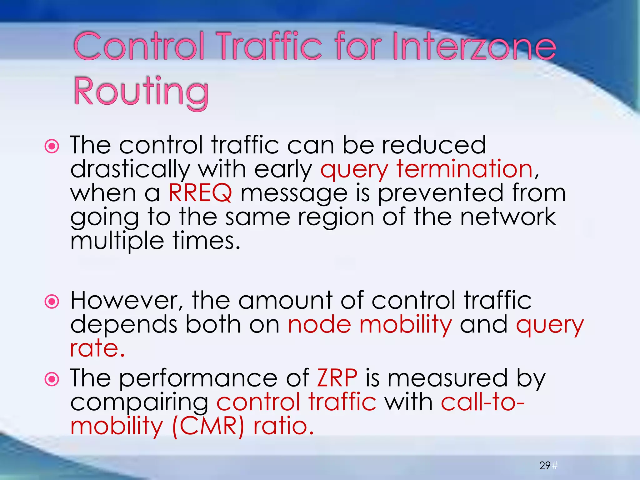  The control traffic can be reduced
drastically with early query termination,
when a RREQ message is prevented from
going to the same region of the network
multiple times.
 However, the amount of control traffic
depends both on node mobility and query
rate.
 The performance of ZRP is measured by
compairing control traffic with call-to-
mobility (CMR) ratio.
29#
 