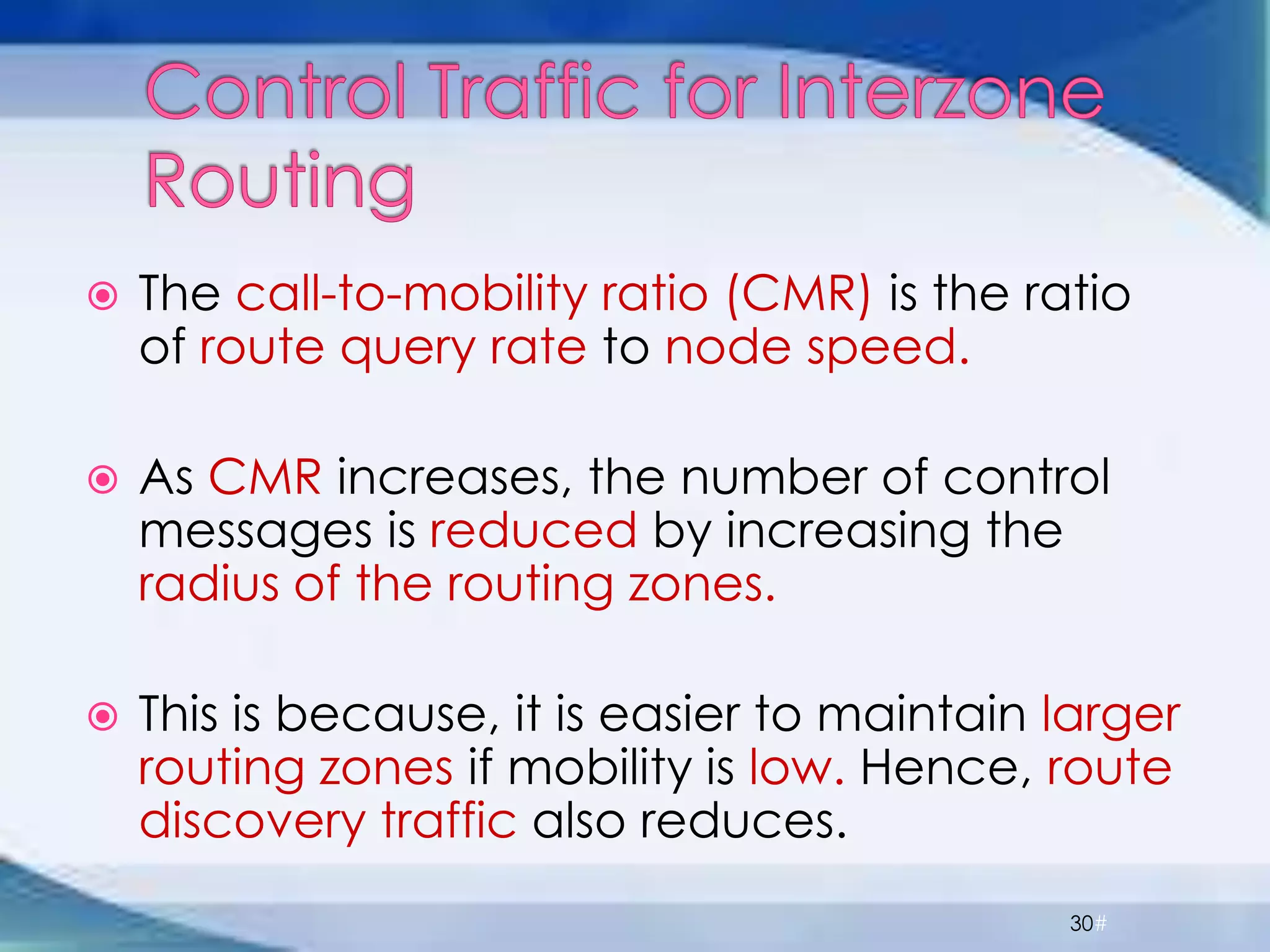  The call-to-mobility ratio (CMR) is the ratio
of route query rate to node speed.
 As CMR increases, the number of control
messages is reduced by increasing the
radius of the routing zones.
 This is because, it is easier to maintain larger
routing zones if mobility is low. Hence, route
discovery traffic also reduces.
30#
 