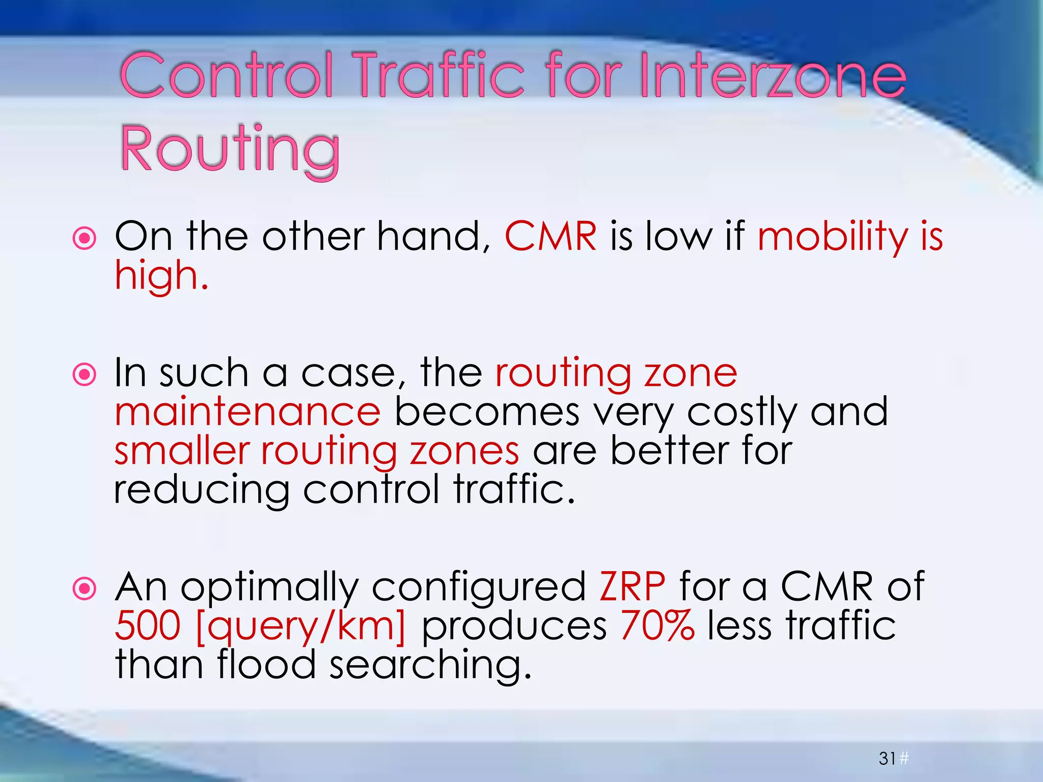  On the other hand, CMR is low if mobility is
high.
 In such a case, the routing zone
maintenance becomes very costly and
smaller routing zones are better for
reducing control traffic.
 An optimally configured ZRP for a CMR of
500 [query/km] produces 70% less traffic
than flood searching.
31#
 