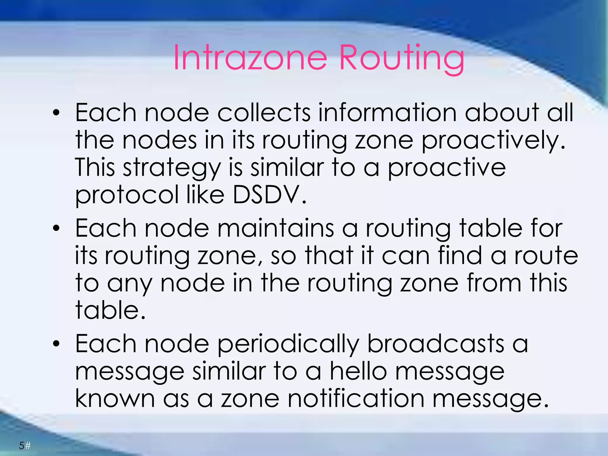 5#
Intrazone Routing
• Each node collects information about all
the nodes in its routing zone proactively.
This strategy is similar to a proactive
protocol like DSDV.
• Each node maintains a routing table for
its routing zone, so that it can find a route
to any node in the routing zone from this
table.
• Each node periodically broadcasts a
message similar to a hello message
known as a zone notification message.
 