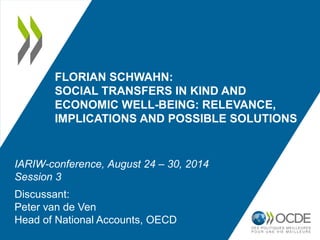 FLORIAN SCHWAHN: 
SOCIAL TRANSFERS IN KIND AND 
ECONOMIC WELL-BEING: RELEVANCE, 
IMPLICATIONS AND POSSIBLE SOLUTIONS 
IARIW-conference, August 24 – 30, 2014 
Session 3 
Discussant: 
Peter van de Ven 
Head of National Accounts, OECD 
 