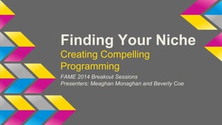 Finding Your Niche 
Creating Compelling 
Programming 
FAME 2014 Breakout Sessions 
Presenters: Meaghan Monaghan and Beverly Coe 
 