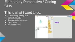 Elementary Perspective / Coding 
Club 
This is what I want to do: 
● 3-5 morning coding club 
● scratch.mit.edu 
● One project a semester 
● Tutor style 
● Student Paced 
 