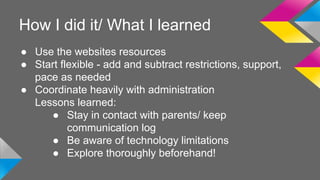 How I did it/ What I learned 
● Use the websites resources 
● Start flexible - add and subtract restrictions, support, 
pace as needed 
● Coordinate heavily with administration 
Lessons learned: 
● Stay in contact with parents/ keep 
communication log 
● Be aware of technology limitations 
● Explore thoroughly beforehand! 
 