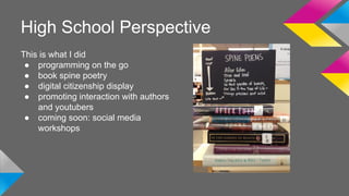 High School Perspective 
This is what I did 
● programming on the go 
● book spine poetry 
● digital citizenship display 
● promoting interaction with authors 
and youtubers 
● coming soon: social media 
workshops 
 