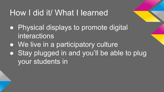 How I did it/ What I learned 
● Physical displays to promote digital 
interactions 
● We live in a participatory culture 
● Stay plugged in and you’ll be able to plug 
your students in 
 