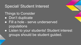 Special/ Student Interest 
Things to Consider 
● Don’t duplicate 
● Fill a hole - serve underserved 
populations 
● Listen to your students! Student interest 
groups should be student guided. 
 