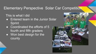Elementary Perspective Solar Car Competition 
This is what I did 
● Entered team in the Junior Solar 
Sprint 
● Coordinated the efforts of 5 
fourth and fifth graders 
● Won best design for the 
county 
 