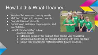 How I did it/ What I learned 
● Watched list servs and county emails 
● Matched project with in class curriculum 
● Found interested students 
● Coordinated materials, requirements, and 
event details 
● Parent communication is key. 
Lessons Learned 
● Stepping outside your comfort zone can be very rewarding 
● Small group field trips are feasible but come with extra red tape 
● Scour your sources for materials before buying anything. 
 