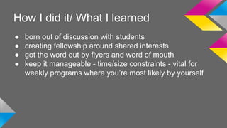 How I did it/ What I learned 
● born out of discussion with students 
● creating fellowship around shared interests 
● got the word out by flyers and word of mouth 
● keep it manageable - time/size constraints - vital for 
weekly programs where you’re most likely by yourself 
 