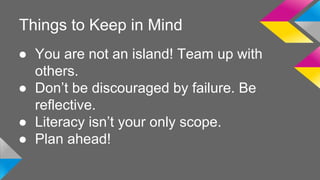 Things to Keep in Mind 
● You are not an island! Team up with 
others. 
● Don’t be discouraged by failure. Be 
reflective. 
● Literacy isn’t your only scope. 
● Plan ahead! 
