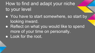 How to find and adapt your niche 
to your level 
● You have to start somewhere, so start by 
looking inward. 
● Reflect on what you would like to spend 
more of your time on personally. 
● Look for the root. 
 