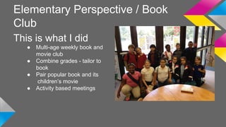Elementary Perspective / Book 
Club 
This is what I did 
● Multi-age weekly book and 
movie club 
● Combine grades - tailor to 
book 
● Pair popular book and its 
children’s movie 
● Activity based meetings 
 