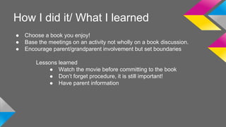 How I did it/ What I learned 
● Choose a book you enjoy! 
● Base the meetings on an activity not wholly on a book discussion. 
● Encourage parent/grandparent involvement but set boundaries 
Lessons learned 
● Watch the movie before committing to the book 
● Don’t forget procedure, it is still important! 
● Have parent information 
 