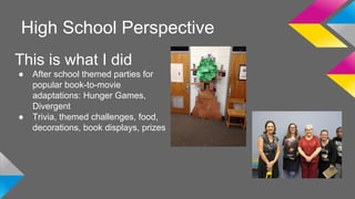 High School Perspective 
This is what I did 
● After school themed parties for 
popular book-to-movie 
adaptations: Hunger Games, 
Divergent 
● Trivia, themed challenges, food, 
decorations, book displays, prizes 
 