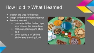 How I did it/ What I learned 
● search the web for how-tos 
● adapt and re-theme party games 
● lessons learned: 
○ create activities that occupy 
everyone at the same time 
○ make a schedule and stick 
to it 
○ don’t spend a lot of time 
elaborately theming food 
 