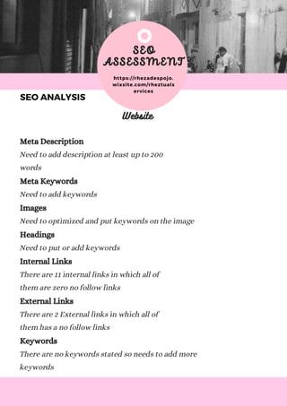 C H E C K O U T M Y P O R T F O L I O A T W W W . R E A L L Y G R E A T S I T E . C O M
SEO
ASSESSMENT
https://rhezadespojo.
wixsite.com/rheztuals
ervices
Website
Meta Description
Need to add description at least up to 200
words
Meta Keywords
Need to add keywords
Images
Need to optimized and put keywords on the image
Headings
Need to put or add keywords
Internal Links
There are 11 internal links in which all of
them are zero no follow links
External Links
There are 2 External links in which all of
them has a no follow links
Keywords
There are no keywords stated so needs to add more
keywords
SEO ANALYSIS
 