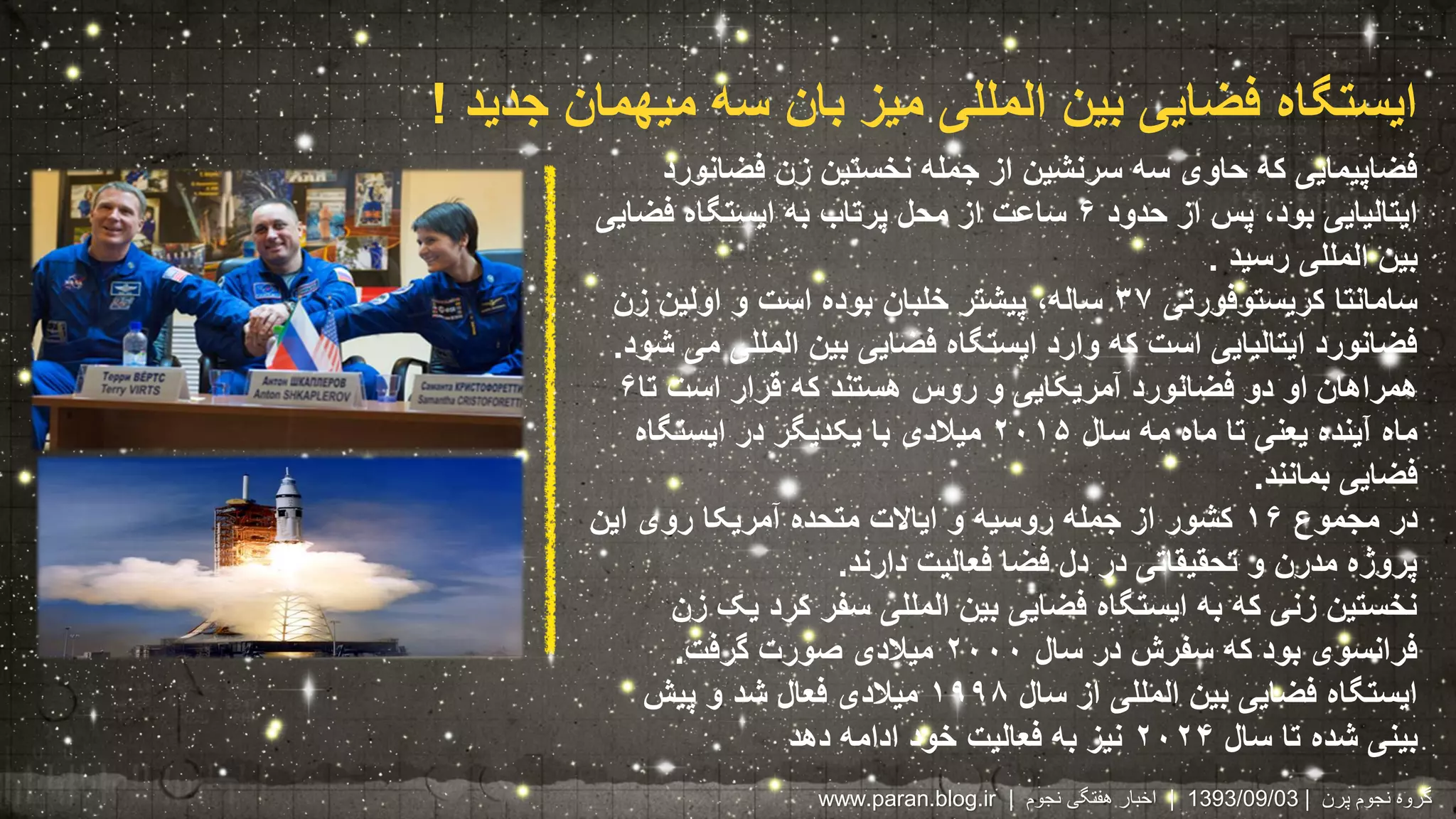 ایستگاه فضایی بین المللی میز بان سه میهمان جدید ! 
فضاپیمایی که حاوی سه سرنشین از جمله نخستین زن فضانورد 
ایتالیایی بود، پس از حدود ۶ ساعت از محل پرتاب به ایستگاه فضایی 
بین المللی رسید . 
سامانتا کریستوفورتی ۳۷ ساله، پیشتر خلبان بوده است و اولین زن 
فضانورد ایتالیایی است که وارد ایستگاه فضایی بین المللی می شود. 
همراهان او دو فضانورد آمریکایی و روس هستند که قرار است تا ۶ 
ماه آینده یعنی تا ماه مه سال ۲۰۱۵ میلادی با یکدیگر در ایستگاه 
فضایی بمانند. 
در مجموع ۱۶ کشور از جمله روسیه و ایالات متحده آمریکا روی این 
پروژه مدرن و تحقیقاتی در دل فضا فعالیت دارند. 
نخستین زنی که به ایستگاه فضایی بین المللی سفر کرد یک زن 
فرانسوی بود که سفرش در سال ۲۰۰۰ میلادی صورت گرفت. 
ایستگاه فضایی بین المللی از سال ۱۹۹۸ میلادی فعال شد و پیش 
بینی شده تا سال ۲۰۲۴ نیز به فعالیت خود ادامه دهد 
www.paran.blog.ir | 1393 | اخبار هفتگی نجوم /09/ گروه نجوم پرن | 03 
 