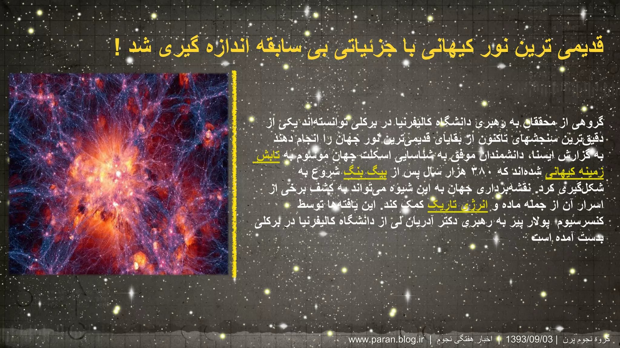 قدیمی ترین نور کیهانی با جزئیاتی بی سابقه اندازه گیری شد ! 
گروهی از محققان به رهبری دانشگاه کالیفرنیا در برکلی توانسته اند یکی از 
دقی قترین سنجشهای تاکنون از بقایای قدیم یترین نور جهان را انجام دهند 
به گزارش ایسنا، دانشمندان موفق به شناسایی اسکلت جهان موسوم به تابش 
زمینه کیهانی شده اند که ۳۸۰ هزار سال پس از بیگ بنگ شروع به 
شکل گیری کرد. نقش هبرداری جهان به این شیوه م یتواند به کشف برخی از 
اسرار آن از جمله ماده و انرژی تاریک کمک کند. این یافته ها توسط 
کنسرسیوم پولار پیر به رهبری دکتر آدریان لی از دانشگاه کالیفرنیا در برکلی 
بدست آمده است 
www.paran.blog.ir | 1393 | اخبار هفتگی نجوم /09/ گروه نجوم پرن | 03 
 