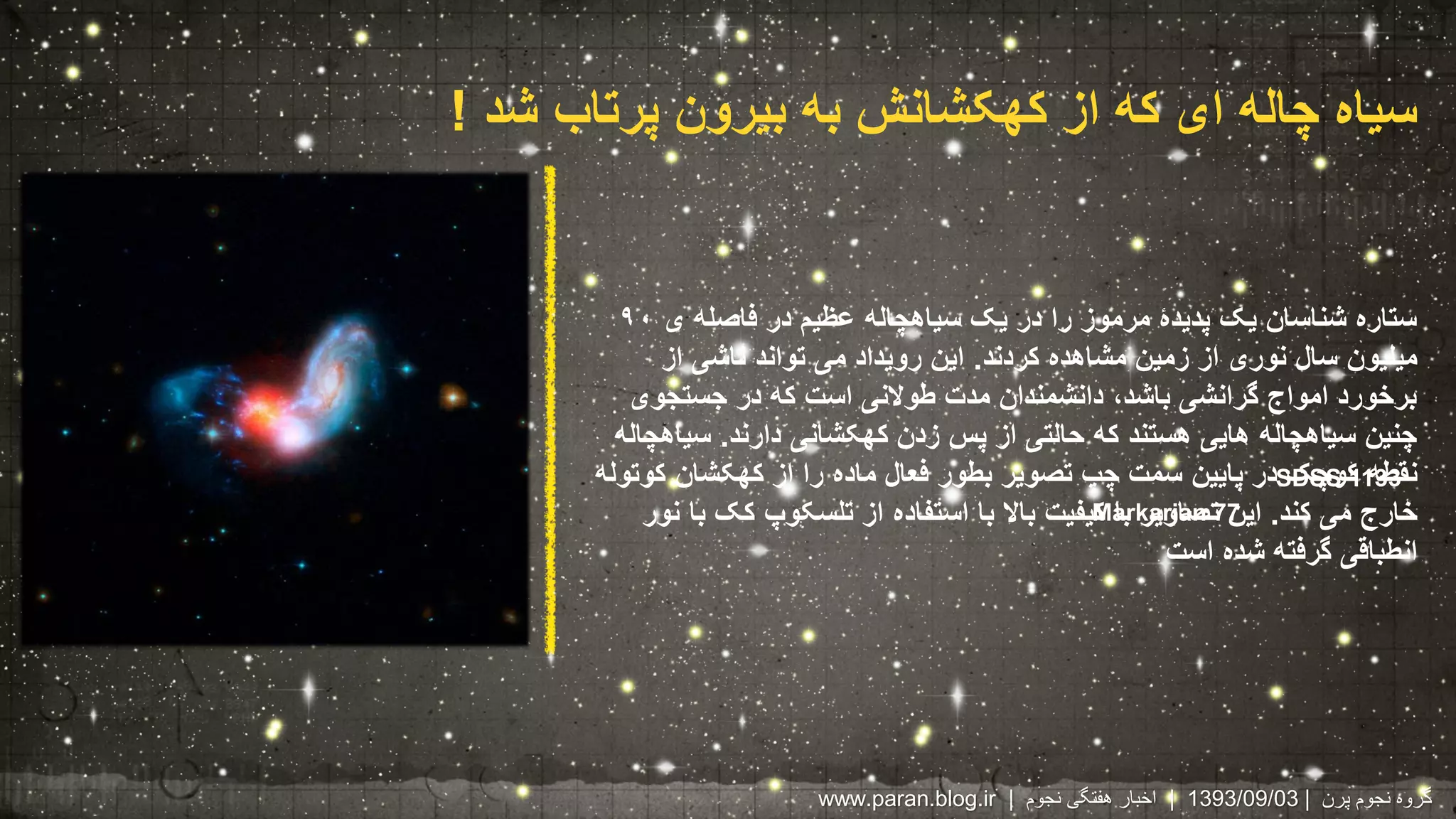 سیاه چاله ای که از کهکشانش به بیرون پرتاب شد ! 
ستاره شناسان یک پدیدۀ مرموز را در یک سیاهچاله عظیم در فاصله ی ۹۰ 
میلیون سال نوری از زمین مشاهده کردند. این رویداد می تواند ناشی از 
برخورد امواج گرانشی باشد، دانشمندان مدت طولانی است که در جستجوی 
چنین سیاهچاله هایی هستند که حالتی از پس زدن کهکشانی دارند. سیاهچاله 
نقطه کوچک در پایین سمت چپ تصویر بطور فعال ماده را از کهکشان کوتوله 
خارج می کند. این تصاویر با کیفیت بالا با استفاده از تلسکوپ کک با نور 
انطباقی گرفته شده است 
SDSS 1133 
Markarian77 
www.paran.blog.ir | 1393 | اخبار هفتگی نجوم /09/ گروه نجوم پرن | 03 
 