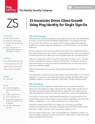 Customer Success

ZS Associates Drives Client Growth
Using Ping Identity for Single Sign-On
Environment
■■ IdM suite: Internal solution

The Challenge
Anticipating client needs and developing innovative solutions that transform sales and marketing

■■ Existing SSO: Internal solution

from an art to a science have been the hallmark of global business services firm ZS Associates

■■ Directory: LDAP, Microsoft Active
Directory

for over 30 years. So in 2008, it was no surprise that the company recognized that single sign-

■■ SaaS provider role: Javelin™
software suite (24 applications)
and ZS ARTiS™ BI Solution

applications.

on (SSO) was an essential component in developing its JavelinTM software-as-a-service (SaaS)

For many companies, success hinges on the effectiveness of their sales and marketing operations.
Since 1983, this has been ZS’s focus. The firm works with hundreds of the world’s top corporations
to address critical sales-force effectiveness issues and optimize their sales and marketing efforts.

Challenge

“Early on we recognized the potential value of the SaaS model to the clients we serve,” said Chris

Back in 2008, the need to get ahead

Weathers, SaaS Operations manager and director of SSO activities. “We planned to get ahead

of the SSO adoption curve and better

of the SSO adoption curve and provide centralized authentication for our clients who didn’t yet

support its growing SaaS client base
led ZS Associates to Ping Identity.

realize they needed this capability.”
Weathers said ZS wanted to be ready when clients started requesting SSO services from the
company.

Solution
■■ PingFederate®

Results
■■ Leverage PingFederate for
external clients and internal
users
■■ 20,000+ external SSO users

“We implemented our solution in 2009, and then helped our clients adopt SSO to access our SaaS
applications. Two years later, clients began listing identity federation, specifically SAML-based,
capabilities regularly as a standard requirement” said Weathers. “We felt extremely prepared.”

The Solution
ZS chose the on-premises PingFederate identity bridge to power its standards-based SSO
solution to the SaaS applications it offers customers. But the company didn’t stop there. ZS’s IT
organization also found benefit in implementing SSO to support their own business needs. ZS
began using PingFederate internally to enable secure SSO access to numerous cloud applications.

■■ 2,000+ internal SSO users

“Not only did we need to enable a full-featured SSO solution for our cloud-based services, but

■■ Secure browser-based web and
mobile access for Javelin™ and
BI applications

our internal IT group also wanted to begin moving our enterprise applications to the cloud,” said

■■ Zero delay in deprovisioning
client users

Weathers. “PingFederate is a secure, robust solution that we can use both ways.”
PingFederate enables federated SSO, secure mobile access, API security, social identity
integration and automated user provisioning. It integrates easily with existing IT infrastructure
and supports workforce, customer, partner and consumer identity use cases.
ZS is also setting up mobile access to many of its SaaS applications. PingFederate enables secure
access from tablets, smartphones and other mobile devices. Web and native mobile apps leverage
OAuth and OpenID Connect protocols.

1

 
