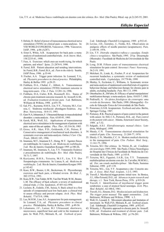 Lin, T.Y. et. al. Medicina física e reabilitação em doentes com dor crônica. Rev. Med. (São Paulo), 80(ed. esp. pt.2):245-55, 2001.
Edição Especial
255
5. Delisle, D. Relief of power of transcutaneous electrical nerve
stimulation (TENS) on clinical pain: a meta-analyses. In:
VIII WORLD CONGRESS, Vancouver, 1996. Vancouver,
IASP, 1996. p.86 (A287).
6. Ernst E, White, A.R. Acupuncture for back pain: a meta-
analysis of randomized controlled trials. Arch. Intern. Med.,
158:2235-41, 1998.
7. Fass, A. Exercises: which ones are worth trying, for which
patients, and when? Spine, 21:2874-9, 1996.
8. Ferrel, B.R. Patient education and nondrug interventions.
In: Ferrel, B.R., Ferrel, B.A., ed. Pain in the elderly. Seattle,
IASP Press, 1996. p.35-44.
9. Fischer, A.A. Trigger point infection. In: Lennard, T.A.,
ed. Physiatric procedures in clinical practice. Philadelphia,
Harley & Belfus 1995. p.28-35.
10. Fishbain, D.A., Chabal, C., Abbott, A. Transcutaneous
electrical nerve stimulation (TENS) treatment outcome in
long-term-users. Clin. J. Pain, 12:201-14, 1996.
11. Fishbain, D.A, Cutler, R.B., Rosomoff, H.L. Status of
chronic pain treatment outcome research. In: Aronoff, G.M.,
ed. Evaluation treatment of chronic pain. 3.ed. Baltimore,
Williams & Wilkins, 1998. p.655-70.
12. Gal, P.L., Kaziama, H.H.S., Lin, T.Y., Teixeira, M.J., Cor-
reia, C. Síndrome miofascial: abordagem fisiátrica. Arq.
Bras. Neurocirurg., 10:4-15, 1991.
13. GamN.A,Johannsen,F. Ultrasoundtherapyinmusculoskeletal
disorders: a meta-analysis. Pain, 63:85-91, 1995.
14. Gersh, M.R., Wolf, S.L. Applications of transcutaneous
electrical nerve stimulation in the management of patients with
pain: state-of-the-art update. Phys. Ther., 65:314-36, 1985.
15. Gross, A.R., Aker, P.D., Goldsmith, C.H., Peloso, P.
Conservative management of mechanical neck disorders. A
systematic overview and meta-analysis. Online J. Curr. Clin.
Trials, 200-01:185, 1996.
16. Imamura, M.T., Imamura S.T., Hsing, W.T. Agentes físicos
em reabilitação. In: Lianza, S., ed. Medicina de reabilitação.
2.ed. Rio de Janeiro, Guanabara Koogan 1995. p.100-26.
17. Imamura, M., Imamura, S., Lin, T.Y. Tratamento fisiátrico
e procedimentos de reabilitação. Rev. Med. (São Paulo),
76:71-7, 1997.
18. Kaziyama, H.H.S., Teixeira, M.J.T., Lin, T.Y. Dor
fisiopatologia e tratamento. In: Lianza, S., ed. Medicina de
reabilitação. 2.ed. Rio de Janeiro, Guanabara Koogan 1995.
p.143-62.
19. Koes, B.W., Bouter, L.M., Beckerman, H. Physiotherapy
exercices and back pain, a blinded review. Br.Med. J.,
302:1572-6, 1991.
20. Koes,B.W.,VanTulder,M.W,VanDerWindt,W.M.,Bouter,
L.M. The efficacy of back schools: a review of randomized
clinical trials. J. Clin. Epidemiol., 47:851-62,1994.
21. Leclaire, R., Esdaile, J.M., Suissa, S. Back school in a first
episode of compensated acut low back pain: a clinical trial
to assess efficacy and prevent relapse. Arch. Phys. Med.
Rehabil., 77:673-9, 1996.
22. Lee, M.H.M., Liao, S.J., Acupuncture for pain management.
In: Lennard, T.A., ed. Physiatric procedures in clinical
practice. Philadelphia, Harley & Belfus, 1995. p.49-56.
23. Lehamann, J.F., Lateur, B.J. Ultrasound, shortwave,
microvwave, superficial heat and cold in the treatment of
pain. In: Wall, P.D., Melzack, R., ed. Textbook of pain.
2.ed. Edinburgh, Churchill Livingstone, 1989. p.932-41.
24. Levine, J.D., Gormley, J., Fields, H.L. Observation on
analgesic effects of needle puncture (acupuntucre). Pain,
2:149-59, 1976.
25. Lin, T.Y. Distrofia simpático-reflexa e causalgia. Estudo
clínico e terapêutico. São Paulo, 1995. 251p. Dissertação
(Mestrado) - Faculdade de Medicina da Universidade de São
Paulo.
26. Long, D.M. Fifteen years of transcutaneous electrical
stimulation for pain control. Stereotact. Funct. Neurosurg.,
56:2-19, 1991.
27. Melchart, D., Linde, K., Fischer, P. et al. Acupuncture for
recurrent headaches; a systematic review of randomized
controlled trials. Cephalalgia, 19:779-86, 1999.
28. Morley, S., Eccleston, C., Williams, A. Systematic review
and meta-analysis of randomized controlled trials of cognitive
behaviour therapy and behaviour therapy for chronic pain in
adults, excluding headache. Pain, 80:1-13, 1999.
29. Ottenbacher, K., DiFabio, R. Efficacy of spinal manipulation/
mobilization therapy: a meta-analysis. Spine, 10:833-7, 1985.
30. Pedrinelli, A. Os efeitos fisiológicos da crioterapia: uma
revisão da literatura. São Paulo, 1990. (Monografia) - Es-
cola de Educação Física da Universidade de São Paulo.
31. Pomeranz, G.S.B. Acupuncture. Textbook and atlas. Berlin,
Springer-Verlag, 1987.
32. Portenoy, R.K. Practical aspects of pain control in the patient
with cancer. In: Hill, C.S., Portenoy, R.K., ed. Pain control
in the patient with cancer. Atlanta, American Cancer Society,
1989. p.7-32.
33. Salgado, A.S.I. Eletrofisioterapia. manual clínico. Lon-
drina, Midiograf, 1999.
34. Shealy, C.N. Transcutaneous electrical stimulation for
control of pain. Clin. Neurosurg., 21:269-77, 1974.
35. Shealy, C.N., Mauldin, C.C. Jr. Modern medical electricity
in the management of pain. Clin. Pediatr. Med. Surg.,
11:161-75, 1994.
36. Teixeira, M.J. Dor crônica. In: Nitrini, R., ed. Condutas
em neurologia 1989-1990. São Paulo, Clínica Neurológica
do Hospital das Clínicas da Faculdade de Medicina da Uni-
versidade de São Paulo, 1989. p.143-8.
37. Teixeira, M.J., Figueiró, J.A.B., Lin, T.Y. Tratamento
multidisciplinar em doente com dor. In: Carvalho, M.M.M.J.,
ed. Dor, um estudo multidisciplinar. São Paulo, Summus
Editorial, 1999. p.87-139.
38. Teixeira, M.L., Lin, T.Y. Acupuntura e dor. Conceito atu-
ais. J. Assoc. Med. Paul. Acupunt., 1:2-3, 1993.
39. Travell, J. Myofascial trigger points: initial view. In: Bonica,
J.J., Albe-Fessard, D.G., ed. Advances in pain research and
therapy, v.1. New York, Raven Press, 1976. p.919-26.
40. Travell, J. Identification of myofascial trigger point
syndromes: a case of atypical facial neuralgia. Arch. Phys.
Med. Rehabil., 62:100-6, 1981.
41. Travell, J.G., Simons, D.G. Myofascial pain and dysfunction.
The trigger point manual. The upper extremities. 2.ed.
Baltimore, Williams and Wilkins, 1998. v.1.
42. Wall, O., Lessard, E. Movement education and limitation of
movement. In: Wall, P.D., Melzack, R., ed. Textbook of pain.
2.ed. Edinburgh, Churchill Livingstone, 1989. p.952-61.
43. Wilensky, J. Physiatric approach to chronic pain. In: Aronoff,
G.M., ed. Evaluation and treatment of chronic pain. 2.ed.
Baltimore, Williams & Wilkins, 1992. p.176-201.
 