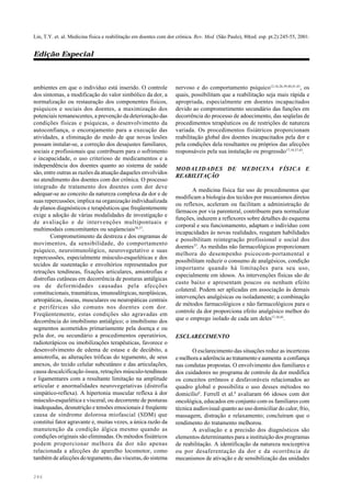 246
Lin, T.Y. et. al. Medicina física e reabilitação em doentes com dor crônica. Rev. Med. (São Paulo), 80(ed. esp. pt.2):245-55, 2001.
Edição Especial
ambientes em que o indivíduo está inserido. O controle
dos sintomas, a modificação do valor simbólico da dor, a
normalização ou restauração dos componentes físicos,
psíquicos e sociais dos doentes, a maximização dos
potenciais remanescentes, a prevenção da deterioração das
condições físicas e psíquicas, o desenvolvimento da
autoconfiança, o encorajamento para a execução das
atividades, a eliminação do medo de que novas lesões
possam instalar-se, a correção dos desajustes familiares,
sociais e profissionais que contribuem para o sofrimento
e incapacidade, o uso criterioso de medicamentos e a
independência dos doentes quanto ao sistema de saúde
são, entre outras as razões da atuação daqueles envolvidos
no atendimento dos doentes com dor crônica. O processo
integrado de tratamento dos doentes com dor deve
adequar-se ao conceito da natureza complexa da dor e de
suas repercussões; implica na organização individualizada
de planos diagnósticos e terapêuticos que freqüentemente
exige a adoção de várias modalidades de investigação e
de avaliação e de intervenções multipontuais e
multimodais concomitantes ou seqüenciais36,37
.
Comprometimento da destreza e dos engramas de
movimentos, da sensibilidade, do comportamento
psíquico, neuroimunológico, neurovegetativo e suas
repercussões, especialmente músculo-esqueléticas e dos
tecidos de sustentação e envoltórios representados por
retrações tendíneas, fixações articulares, amiotrofias e
distrofias cutâneas em decorrência de posturas antálgicas
ou de deformidades causadas pela afecções
constitucionais, traumáticas, imunoalérgicas, neoplásicas,
artropáticas, ósseas, musculares ou neuropáticas centrais
e periféricas são comuns nos doentes com dor.
Freqüentemente, estas condições são agravadas em
decorrência do imobilismo antiálgico; o imobilismo dos
segmentos acometidos primariamente pela doença e ou
pela dor, ou secundário a procedimentos operatórios,
radioterápicos ou imobilizações terapêuticas, favorece o
desenvolvimento de edema de estase e de decúbito, a
amiotrofia, as alterações tróficas do tegumento, de seus
anexos, do tecido celular subcutâneo e das articulações,
causa descalcificação óssea, retrações músculo-tendíneas
e ligamentares com a resultante limitação na amplitude
articular e anormalidades neurovegetativas (distrofia
simpático-reflexa). A hipertonia muscular reflexa à dor
músculo-esquelética e visceral, ou decorrente de posturas
inadequadas, desnutrição e tensões emocionais é freqüente
causa de síndrome dolorosa miofascial (SDM) que
constitui fator agravante e, muitas vezes, a única razão da
manutenção da condição álgica mesmo quando as
condições originais são eliminadas. Os métodos fisiátricos
podem proporcionar melhora da dor não apenas
relacionada a afecções do aparelho locomotor, como
também de afecções do tegumento, das vísceras, do sistema
nervoso e do comportamento psíquico12,16,26,39,40,41,43
, os
quais, possibilitam que a reabilitação seja mais rápida e
apropriada, especialmente em doentes incapacitados
devido ao comprometimento secundário das funções em
decorrência do processo de adoecimento, das seqüelas de
procedimentos terapêuticos ou de restrições de natureza
variada. Os procedimentos fisiátricos proporcionam
reabilitação global dos doentes incapacitados pela dor e
pela condições dela resultantes ou próprios das afecções
responsáveis pela sua instalação ou progressão17,18,37,43
.
MODALIDADES DE MEDICINA FÍSICA E
REABILITAÇÃO
A medicina física faz uso de procedimentos que
modificam a biologia dos tecidos por mecanismos diretos
ou reflexos, aceleram ou facilitam a administração de
fármacos por via parenteral, contribuem para normalizar
funções, induzem a reflexores sobre detalhes do esquema
corporal e seu funcionamento, adaptam o indivíduo com
incapacidades às novas realidades, resgatam habilidades
e possibilitam reintegração profissional e social dos
doentes37
. As medidas não farmacológicas proporcionam
melhora do desempenho psicocom-portamental e
possibilitam reduzir o consumo de analgésicos, condição
importante quando há limitações para seu uso,
especialmente em idosos. As intervenções físicas são de
custo baixo e apresentam poucos ou nenhum efeito
colateral. Podem ser aplicadas em associação às demais
intervenções analgésicas ou isoladamente; a combinação
de métodos farmacológicos e não farmacológicos para o
controle da dor proporciona efeito analgésico melhor do
que o emprego isolado de cada um deles17,18,43
.
ESCLARECIMENTO
O esclarecimento das situações reduz as incertezas
e melhora a aderência ao tratamento e aumenta a confiança
nas condutas propostas. O envolvimento dos familiares e
dos cuidadores no programa de controle da dor modifica
os conceitos errôneos e desfavoráveis relacionados ao
quadro global e possibilita o uso desses métodos no
domicílio8
. Ferrell et al.8
avaliaram 66 idosos com dor
oncológica, educados em conjunto com os familiares com
técnica audiovisual quanto ao uso domiciliar do calor, frio,
massagem, distração e relaxamento; concluíram que o
rendimento do tratamento melhorou.
A avaliação e a precisão dos diagnósticos são
elementos determinantes para a instituição dos programas
de reabilitação. A identificação da natureza nociceptiva
ou por desaferentação da dor e da ocorrência de
mecanismos de ativação e de sensibilização das unidades
 