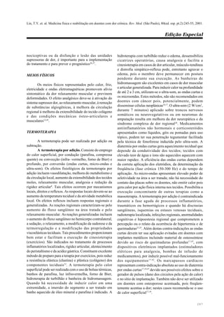 Lin, T.Y. et. al. Medicina física e reabilitação em doentes com dor crônica. Rev. Med. (São Paulo), 80(ed. esp. pt.2):245-55, 2001.
Edição Especial
247
nociceptivas ou da disfunção e lesão das unidades
supressoras de dor, é importante para a implementação
do tratamento e para prever o prognóstico36,37
.
MEIOS FÍSICOS
Os meios físicos representados pelo calor, frio,
eletricidade e ondas eletromagnéticas promovem alívio
sintomático da dor relaxamento muscular e previnem
deformidades. O efeito analgésico deve-se à ativação do
sistema supressor dor, ao relaxamento muscular, à remoção
de substâncias algiogênicas, à melhora da circulação
regional à melhora da extensibilidade do tecido colágeno
e das condições mecânicas ósteo-articulares e
musculares12,43
.
TERMOTERAPIA
A termoterapia pode ser realizada por adição ou
subtração.
A termoterapia por adição. Consiste do emprego
do calor superficial, por condução (parafina, compressa
quente) ou convecção (infra- vermelho, forno de Bier) e
profundo, por conversão (ondas curtas, micro-ondas e
ultra-som). Os efeitos fisiológicos da termoterapia por
adição incluem vasodilatação, melhora do metabolismo e
da circulação local, aumento da extensibilidade dos tecidos
moles, relaxamento muscular, analgesia e redução da
rigidez articular8
. Tais efeitos ocorrem por mecanismos
locais, diretos e reflexos. As respostas locais devem-se ao
aumento da temperatura tecidual e da atividade metabólica
local. Os efeitos reflexos incluem respostas regionais e
generalizadas. As reações regionais caracterizam-se pelo
aumento do fluxo sangüíneo na área tratada e pelo
relaxamento muscular. As reações generalizadas incluem
o aumento do fluxo sangüíneo no hemicorpo contralateral,
a sedação, o relaxamento, a modificação da sudorese e da
termorregulação e a modificação das propriedades
viscoelásticas teciduais. Tais procedimentos proporcionam
bem estar e facilitam a execução de cinesioterapia
(exercícios). São indicados no tratamento de processos
inflamatórios localizados, rigidez articular, alentecimento
do peristaltismo e da acidez gástrica. Constituem excelente
método de preparo para a terapia por exercícios, pois reduz
a resistência elástica (elastina) e plástica (colágeno) dos
componentes teciduais23
. A termoterapia pelo calor
superficial pode ser realizada com o uso de bolsas térmicas,
banhos de parafina, luz infravermelha, forno de Bier,
hidroterapia de turbilhão e banheira de hidromassagem.
Quando há necessidade de induzir calor em uma
extremidade, a imersão do segmento a ser tratado em
banho aquecido de óleo mineral e parafina é indicado. A
hidroterapia com turbilhão reduz o edema, dessensibiliza
cicatrizes operatórias, causa analgesia e facilita a
cinesioterapia em casos de dor articular, músculo-tendínea
e distrofia simpático-reflexa pode, entretanto agravar o
edema, pois o membro deve permanecer em postura
pendente durante sua execução. As banheiras de
hidromassagem são excelentes em casos de dor muscular
e articular generalizada. Para induzir calor na profundidade
de até 2 a 3 cm, utilizam-se o ultra-som, as ondas curtas e
os microondas. Estes métodos, não são recomendados em
doentes com câncer pois, potencialmente, podem
disseminar células neoplásicas16,17
. O ultra-som (2 W/cm2
,
durante 7 minutos) aplicado sobre troncos nervosos
somáticos ou neurovegetativos ou em neuromas de
amputação resulta em melhora da dor neuropática e da
síndrome complexa de dor regional26
. Medicamentos
antiinflamatórios não hormonais e corticosteróides
apresentados como líquidos, géis ou pomadas para uso
tópico, podem ter sua penetração tegumentar facilitada
pela técnica de fonoforese induzida pelo ultra-som. A
diatermia por ondas curtas gera aquecimento tecidual que
depende da condutividade dos tecidos; tecidos com
elevado teor de água e íons são aquecidos aquecem com
maior rapidez. A eficiência das ondas curtas dependem
da correta aplicação dos eletródios, da determinação da
freqüência (fase crônica 150-300 Hz) e do tempo de
aplicação. As micro-ondas apresentam elevado poder de
seletividade na área a ser tratada; não há necessidade do
contato das placas sobre os doentes, não emitir calor pois
gera calor por ação física interna nos tecidos. Possibilita a
execução concomitante de outras terapias como a
massoterapia. A termoterapia por adição é contraindicada
durante a fase aguda de processos inflamatórios,
traumáticos ou hemorrágicos e quando há discrasias
sangüíneas, isquemias ou estases venosas teciduais,
radioterapia localizada, infecções regionais, anormalidades
cognitivas e hipoestesia regional que comprometem a
percepção ou o relato da ocorrência de hipertermia e de
queimaduras23,25
. Além destas contra-indicações as ondas
curtas devem ter sua aplicação evitadas em doentes com
implantes metálicos incluindo material de osteossíntese
devido ao risco de queimaduras profundas17,47
, com
dispositivos eletrônicos implantados (estimuladores
elétricos para analgesia, bombas de infusão de
medicamentos), por induzir possível mal-funcionamento
dos equipamentos17,42
. Os marcapassos cardíacos
representam contra-indicação absoluta ao uso de diatermia
por ondas curtas17,19,47
devido aos possíveis efeitos sobre o
gerador de pulsos (dano dos circuitos pela ação do calor)
e no sítio de implantação. Também não deve ser utilizado
em doentes com osteoporose acentuada, pois freqüen-
temente acentua a dor; nestes casos recomenda-se o uso
de calor superficial17,19
.
 